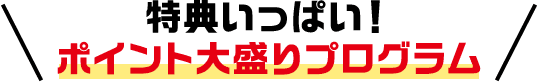 特典いっぱい！ ポイント大盛りプログラム