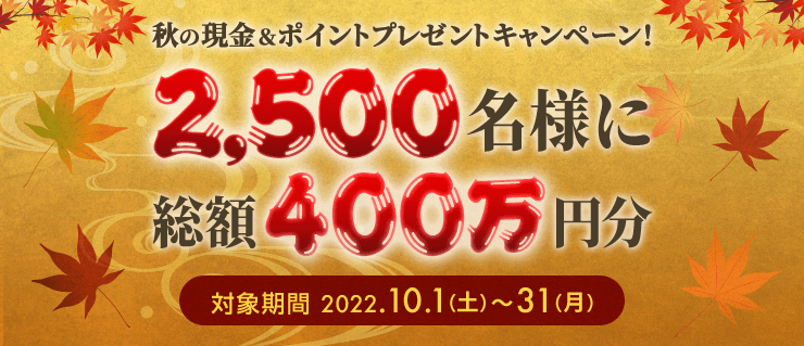 秋の現金＆ポイントプレゼントキャンペーン！ 2,500名様に総額400万円分 対象期間2022.10.1（土）〜31（月）